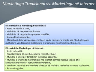 Marketingu Tradicional vs. Marketingu në Internet

Disavantazhet e marketingut tradicional:
• Kosto relativisht e lartë,
• Vështirësi në matjën e rezultateve,
• Vështirësi në targetimin e grupeve specifike,
• Komunikim i njëanshëm,
• Marketing i detyruar (pengues, irritues) sipsh. ndërprerja e lojës apo filmit për spote
publicitare, vendosja dhe shpërndarja e broshurave nëpër makina/shtëpi, etj.
Përparësitë e Marketingut në Internet:
• Kosto më e ulët,
• Rezultatët janë të matshme dhe të menjëhershmë,
• Mundësi e lehtë për targetimin e grupeve specifike,
• Mundësi e krijimit të mardhënieve më klientët përmes rrjeteve sociale dhe
komuniteteve online – komunikim i dyanshëm,
• Vendimet mund të merren duke u bazuar në të dhëna reale dhe rezultate kualitative,
• Promovim global.

 