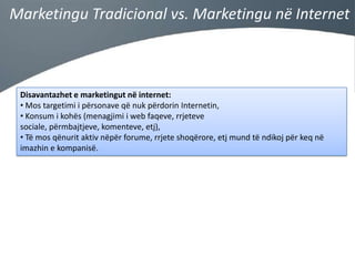 Marketingu Tradicional vs. Marketingu në Internet

Disavantazhet e marketingut në internet:
• Mos targetimi i përsonave që nuk përdorin Internetin,
• Konsum i kohës (menagjimi i web faqeve, rrjeteve
sociale, përmbajtjeve, komenteve, etj),
• Të mos qënurit aktiv nëpër forume, rrjete shoqërore, etj mund të ndikoj për keq në
imazhin e kompanisë.

 
