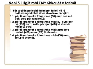 Neni 5 i Ligjit mbi TAP: Shkallët e tatimit

1. Për secilën periudhë tatimore, tatimi në të
    ardhura ngarkohet sipas shkallëve në vijim:
1.1. për të ardhurat e tatueshme (80) euro ose më
    pak, zero për qind (0%);
1.2. për të ardhurat e tatueshme mbi (80) euro deri
    në (250) euro, katër për qind (4%) të shumës
    mbi (80) euro;
1.3. për të ardhurat e tatueshme mbi (250) euro
    deri në (450) euro (8%) të shumës
1.4. për të ardhurat e tatueshme mbi (450) euro,
    10%) të shumës.
 