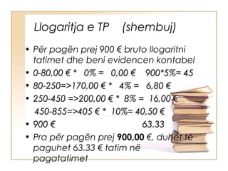 Llogaritja e TP     (shembuj)
• Për pagën prej 900 € bruto llogaritni
  tatimet dhe beni evidencen kontabel
• 0-80,00 € * 0% = 0,00 € 900*5%= 45
• 80-250=>170,00 € * 4% = 6,80 €
• 250-450 =>200,00 € * 8% = 16,00 €
  450-855=>405 € * 10%= 40,50 €
• 900 €                    63.33
• Pra për pagën prej 900,00 €, duhet të
  paguhet 63.33 € tatim në
  pagatatimet
 