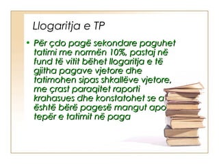 Llogaritja e TP
• Për çdo pagë sekondare paguhet
  tatimi me normën 10%, pastaj në
  fund të vitit bëhet llogaritja e të
  gjitha pagave vjetore dhe
  tatimohen sipas shkallëve vjetore,
  me çrast paraqitet raporti
  krahasues dhe konstatohet se a
  është bërë pagesë mangut apo
  tepër e tatimit në paga
 
