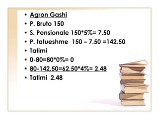 •   Agron Gashi
•   P. Bruto 150
•   S. Pensionale 150*5%= 7.50
•   P. tatueshme 150 – 7.50 =142.50
•   Tatimi
•   0-80=80*0%= 0
•   80-142.50=62.50*4%= 2.48
•   Tatimi 2.48
 