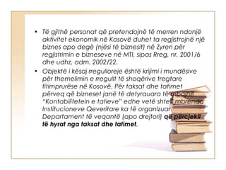 • Të gjithë personat që pretendojnë të merren ndonjë
  aktivitet ekonomik në Kosovë duhet ta regjistrojnë një
  biznes apo degë (njësi të biznesit) në Zyren për
  regjistrimin e bizneseve në MTI, sipas Rreg, nr, 2001/6
  dhe udhz, adm. 2002/22.
• Objektë i kësaj rregulloreje është krijimi i mundësive
  për themelimin e rregullt të shoqërive tregtare
  fitimprurëse në Kosovë. Për taksat dhe tatimet
  përveq që bizneset janë të detyrauara të mbajnë
  “Kontabilitetein e tatieve” edhe vetë shteti mbrenda
  Institucioneve Qeveritare ka të organizuar
  Departament të veqantë (apo drejtori) që përcjekll
  të hyrat nga taksat dhe tatimet.
 