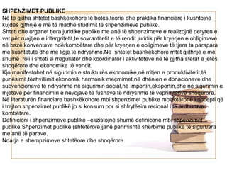 SHPENZIMET PUBLIKE
Në të gjitha shtetet bashkëkohore të botës,teoria dhe praktika financiare i kushtojnë
kujdes gjthnjë e më të madhë studimit të shpenzimeve publike.
Shteti dhe organet tjera juridike publike me anë të shpenzimeve e realizojnë detyren e
vet për ruajtjen e intergritetit,te sovrantitetit e të rendit juridik,për kryerjen e obligimeve
në bazë konventave ndërkombëtare dhe për kryerjen e obligimeve të tjera ta parapara
me kushtetutë dhe me ligje të ndryshme.Në shtetet bashkëkohore rritet gjithnjë e më
shumë roli i shteti si rregullator dhe koordinator i aktiviteteve në të gjitha sferat e jetës
shoqërore dhe ekonomike të vendit.
Kjo manifestohet në sigurimin e strukturës ekonomike,në rritjen e produktivitetit,të
punësimit,tëzhvillimit ekonomik harmonik meçmimet,në dhënien e donacioneve dhe
subvencioneve të ndryshme në sigurimin social,në importin,eksportin,dhe në sigurimin e
mjeteve për financimin e nevojave të fushave të ndryshme të veprimtarive shoqërore.
Në literaturën financiare bashkëkohore mbi shpenzimet publike mbizotëronë koncepti që
i trajton shpenzimet publikë jo si konsum por si shfrytësim recional i të ardhurave
kombëtare.
Definicioni i shpenzimeve publike –ekzistojnë shumë definicone mbi shpenzimet
publike.Shpenzimet publike (shtetërore)janë parimishtë shërbime publike të siguruara
me anë të parave.
Ndarja e shempzimeve shtetëore dhe shoqërore
 