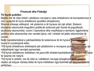 Financat dhe Fiskalja
Të hyrat publike-
Mjetet me të cilat shteti i plotëson nevojat e veta shtetërore në kompetencen e
vet i quajmë të hyra shtetërore (publike shoqërore).
Shumë shkaqe ndikojnë në sistemin e të hyrave në një shtet: Sistemi
shoqëror-ekonomik;rregullimi politik;të ardhurat për frymë të popullsisë;
struktura ekonomike; numri i banorëve dhe madhësia e territorit; ligjshmëria
politike dhe ekonomike me vendet tjera; roli i shtetit në jetën ekonomike të
vendit.
Ndër karakteristikat e përbashkëta të sistemeve të të hyrave bashkëkohore
mund ti numërojmë këto:
•Të hyrat shtetërore shërbejnë për plotësimin e nevojave publike,nevojave që
ndryshojnë nga nevojat personale.
•Të hyrat shtetërore mblidhen në para.Në shtetet bashkëkohore vetëm në raste
të veqnta në natyrë.
•Të hyrat e shtetit, me të cilat ai i plotëson nevojat shoqërore,janë pjesë e
vlerës së krijuar rishtas.Këto të hyra mblidhen nga burimet që ekonomikishtë
përtrihen.
 