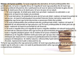 Ndarja e të hyrave publike: Te hyrat origjinale dhe derivative, të hyrat juridikopublike dhe
juridikoprivate, të hyrat e rregullta dhe jo të rregullta,të hyrat nga popullsia dhe të hyrat nga
personat juridikë,të kthyeshme dhe t pakthyeshme,të hyra të njësive territoriale të gjëra dhe të
ngushta, të destinuara dhe jo të destinuara, të hyra në para në ne natyrë.
      1.Të hyrat origjinale- të shtetit jane atotë hyra që shteti i realizonë me aktivitetin e vet
      ekonomik në bazë të së drejtes së pronësisë.
      2.Të hyrat derivative-( të prejardhura) jane ato të hyra që shteti i realizon në bazë të pushteti të
      vet sovran, në bazë të ashtuquajturit sovraniteti financiar.Quhen derivative sepse kanë
      prejardhje nga forcat nga forcat ekonomike e personave fizikë dhe juridikë.
      3.Të hyrat juridikopublike dhe juridikoprivate-ato juridikoprivate shteti i realizon në bazë të
      aktivitetit të vet ekonomikë he nga pasuria e vet.Të hyrat juridikopublike të shteti janë ato që
      shteti i realizonë në bazë të sovranitetit të vët financiar.
      4.Të hyrat e rregullta dhe jo të rregullta-të hyrat e rregullta mblidhen në mënyrë kontunuitive
      në intervale të caktuara kohore dhe nga burime që ekonomikishtë përseriten vazhdimishtë.Të
      hyrat e rregullta përpëjnë pjesen më të madhe të të hyrave shtetërore.Ndërsa të hyrat
      shtetërore jo të rregullta mblidhen kohë pas kohe (për një apo disa vite) dhe rregullishtë
      shërbejnë për shpenzimint e nevojave të jashtëzakonshme të shtetit ( për shkak të evitimit të
      pasojave të fatkeqësive të mëdha natyrore, luftrave).Këty hyjnë tatimet jo të rregullta,
      dhuratat, reperacionet,huatë e detyrueshme etj.
Të hyrat nga popullsia dhe nga personat juridikë- të hyrat nga popullsia jane të hyrat që qytetarët i
ndajnë nga të ardhurat e veta ( në rastë të jashtëzakonshëm edhe nga pasuria e vet) për mbulimin
e shpenzimeve shtetërore.
 