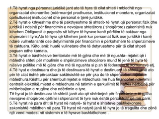 1.Të hyrat nga përsonat juridikë jant ato të hyra të cilat shteti i mbledhë nga
organizatat ekonomike (ndërmarrjet prodhuese, institucionet monetare, organizatat
qarkulluese) insitucionet dhe personat e tjerë juridikë.
2.Të hyrat e kthyeshme dhe të pakthyeshme të shtetit- të hyrat që personat fizik dhe
juridikë i ndajnë për financimin e nevojave shtetërore ( shoqërore) zakonishtë nuk
kthehen.Obliguesit e pagesës së këtyre të hyrave kanë përfitim të caktuar nga
shpenzimi i tyre.Ato të hyra që kthehen janë kur persomat fizik ose juridikë i kanë
ndarë vullnetarishtë ose detyrimishtë për financimin e përkohshëm të shpenzimeve
të caktuara. Këto janë: huatë vullnetare dhe të detyrueshme për të cilat shpeti
paguan edhe kamata.
3.Të hyrat e bashkësive territoriale më të gjëra dhe më të ngushta- mjatet që i
mbledhë shteti për mbulimin e shpënzimeve shoqërore mund të jenë të hyra të
njësive politike më të gjëra dhe më të ngushta si p.sh të federatës,të komunave etj.
4.Të hyat e destinuara dhe jo të destinuara-të hyrat e destinuara të shtetit janë ato
për të cilat është përcaktuar saktësishtë se për çka do të shpenzohen mjetet e
mbledhura.Kështu për shembull mjetet e mbledhura me hua financohet ndërtimi i
centralit elektrikë,mjetet e mbledhura në tatimin e qarkullimit të naftës hërbejnë për
mirëmbajten e rrugëve dhe ndërtimin e tyre.
Të hyrat jo të destinuara të shtetit janë ato që shërbejnë për financimin e të gjitha
nevojave shoqërore,qëllimi i shpenzimit të tyre nuk është përcaktuar që më parë.
5.Të hyrat në para dht të hyrat në natyrë- të hyrat e shteteve bashkëkohore
zakonishtë mblidhen në para.Të hyrat në natyrë janë të hyra jo të rregullta dhe zënë
një vend modest në sistemin e të hyrave bashkëkohore .
 