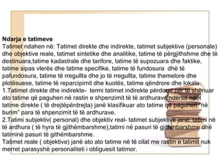 Ndarja e tatimeve
Tatimet ndahen në: Tatimet direkte dhe indirekte, tatimet subjektive (personale)
dhe objektive reale, tatimet sintetike dhe analitike, tatime të përgjithshme dhe të
destinuara,tatime kadastrale dhe tarifore, tatime të supozuara dhe faktike,
tatime sipas vlerës dhe tatime specifike, tatime të fundosura dhë të
pafundosura, tatime të rregullta dhe jo të rregullta, tatime themelore dhe
plotësuese, tatime të reparcipimit dhe kuotës, tatime qëndrore dhe lokale.
1.Tatimet direkte dhe indirekte- termi tatimet indirekte përdoret për të shënuar
ato tatime që paguhen në rastin e shpenzimit të të ardhurave,ndërsa ndët
tatime direkte ( të drejtëpërdrejta) janë klasifikuar ato tatime që paguhen “në
burim” para të shpenzimit të të ardhurave.
2.Tatimi subjektiv( personal) dhe objektiv real- tatimet subjektive janë: tatimi në
të ardhura ( të hyra të gjithëmbarshme),tatimi në pasuri të gjithmbarshme dhë
tatiminë pasuri të githëmbarshme.
Tatimet reale ( objektive) janë ato ato tatime në të cilat me rastin e tatimit nuk
merret parasyshë personaliteti i obliguesit tatimor.
 