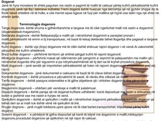 Doganat
Janë të hyra monetare të shteti,paguhen me rastin e pagimit të mallit të caktuar përtej kufirit përkatësishtë kufirit
doganorë.Janë një lloj i tatimeve indirekte.Tremi doganë është huazuar nga latinishtja që në gjuhën shqipe do të
thotë taksë shtetëre në të holla, e cila merret sipas ligjeve në fuqi për mallëra që hyjnë ose dalin nga një shtet në
shtetin tjetër,

              Terminologjia doganore
Targa doganore- është shuma e gjithëmbarshme e targave me të cilat ngarkohet malli më rastin e doganimit
(doganataksat,maganizimi).
Deklarata doganore –është fletëparaqitja e mallit që i nënshtohet doganimit e paraqitet pronari i
mallit,përkatësisht në emrin e tij transportuesi, në bazë të kësaj deklarate bëhet llogaritja dhe pagesat e targave
doganore.
Kufiri doganor - është vija (linja) doganore më të cilën është shënuar rajoni doganor i në vendi.Ai zakonishtë
përputhet me kufirin shtetërorë.
Brezi kufitar doganor – përfshinë territorin që shtihet përgjat kufirit të rajonit doganorë.
Mbikqyrja doganore – përfshinë masat që ndërmerren për pengimin e veprimit të palejueshëm me mallin që i
nënshohet doganës dhe për sigusimin e pa ndryshueshmërisë së tij deri sa të kryhet procedura doganore.
Malli doganorë – janë sendë që importohen përkatësishtë që futen në rajonin doganor që eksportohen prej atij
rajoni.
Dokumentet doganore- janë dokumentet e caktuara në bazë të të cilave bëhet doganimi.
Kontrolli doganorë – është procedura e përcaktimit të sasië, të vlerës dhe cilësisë së mallit.
Tarifa doganore - është pasqyra sistematike e të gjtha objekteve që i shtohen doganimit dhe përqindjeve
doganore.
Magazinimi doganorë – shërben për vendosje e mallit të patatimuar.
Depoziti doganorë – është paraja që në doganat kufitare udhëtarët i kanë depozituar me rastin e shkuarjes në
botën e jashtmë ose me rastin e hyrjes në vend.
Qarkullimi doganorë – është ai qarkullim i mallit që i nënshtrohet doganimit përkatësishtë kontollit doganor që
bëhet deri sa ai mall nuk është vënë në qarkullim të lirë.
Rrugër dognore - janë rrugët tokësore,ujore ajrore në të cilat bartet,transportohet, importohet përtej kufirit
doganor.
Sistemi doganorë - e përbëjnë të gjitha dispozitat që kanë të bëjnë me doganimin e mallit,mbikqyrjen
doganore,procedutat doganore që aplikohen në një rajon të caktuar.
 