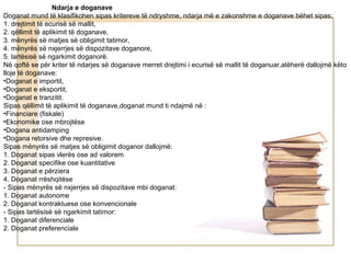 Ndarja e doganave
Doganat mund të klasifikohen sipas kritereve të ndryshme, ndarja më e zakonshme e doganave bëhet sipas;
1. drejtimit të ecurisë së mallit,
2. qëllimit të aplikimit të doganave,
3. mënyrës së matjes së obligimit tatimor,
4. mënyrës së nxjerrjes së dispozitave doganore,
5. lartësisë së ngarkimit doganorë.
Në qoftë se për kriter të ndarjes së doganave merret drejtimi i ecurisë së mallit të doganuar,atëherë dallojmë këto
lloje të doganave:
•Doganat e importit,
•Doganat e eksportit,
•Doganat e tranzitit.
Sipas qëllimit të aplikimit të doganave,doganat mund ti ndajmë në :
•Financiare (fiskale)
•Ekonomike ose mbrojtëse
•Dogana antidamping
•Dogana retorsive dhe represive.
Sipas mënyrës së matjes së obligimit doganor dallojmë:
1. Doganat sipas vlerës ose ad valorem
2. Doganat specifike ose kuantitative
3. Doganat e përziera
4. Doganat rrëshqitëse
- Sipas mënyrës së nxjerrjes së dispozitave mbi doganat:
1. Doganat autonome
2. Doganat kontraktuese ose konvencionale
- Sipas lartësisë së ngarkimit tatimor:
1. Doganat diferenciale
2. Doganat preferenciale
 