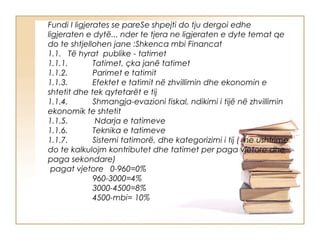 Fundi I ligjerates se pareSe shpejti do tju dergoi edhe
ligjeraten e dytë... nder te tjera ne ligjeraten e dyte temat qe
do te shtjellohen jane :Shkenca mbi Financat
1.1.   Të hyrat  publike - tatimet
1.1.1.           Tatimet, çka janë tatimet
1.1.2.           Parimet e tatimit
1.1.3.           Efektet e tatimit në zhvillimin dhe ekonomin e
shtetit dhe tek qytetarët e tij
1.1.4.           Shmangja-evazioni fiskal, ndikimi i tijë në zhvillimin
ekonomik te shtetit
1.1.5.            Ndarja e tatimeve
1.1.6.           Teknika e tatimeve
1.1.7.           Sistemi tatimorë, dhe kategorizimi i tij (  ne ushtrime
do te kalkulojm kontributet dhe tatimet per paga vjetore dhe
paga sekondare)
 pagat vjetore   0-960=0%
                    960-3000=4%
                    3000-4500=8%
                    4500-mbi= 10%
 