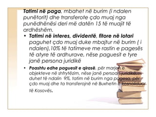 Tatimi në paga, mbahet në burim (i ndalen
punëtorit) dhe transferote çdo muaj nga
punëdhënësi deri më datën 15 të muajit të
ardhëshëm.
• Tatimi në interes, dividentë, fitore në lotari
  paguhet çdo muaj duke mbajtur në burim ( i
  ndalen),10% të tatimeve me rastin e pagesës
  të atyre të ardhurave, nëse paguesit e tyre
  janë persona juridikë
• Poashtu edhe paguesit e qirasë, për marjen e
  objekteve në shfrytëzim, nëse janë persoan juridikë,
  duhet të ndalin 9%, tatim në burim nga pagesa, për
  çdo muaj dhe ta transferojnë në Buxhetin e kosnoliduar
  të Kosovës.
 