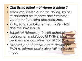 • Çka është tatimi mbi vleren a shtuar ?
• Tatimi mbi vleren a shtuar (TVSH), ka fillu
  të aplikohet në Importe dhe furnizimet
  vendore në mallëra dhe shërbime.
• Ky lloj Tatimi aplokohet në shkallën 16%
  dhe me shkallën 0%
• Subjektet (bizneset) të cilët duhet të
  regjistrohen si obligues të TVSH-s, janë
  personat me qarkullim mbi 50.000.00 €,
• Bizneset janë të detyruara të deklarojnë
  TVSH-n, përmes deklaratve tatimore çdo
  muaj.
 