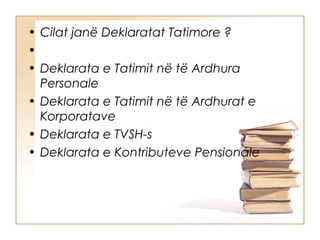 • Cilat janë Deklaratat Tatimore ?
• 
• Deklarata e Tatimit në të Ardhura
  Personale
• Deklarata e Tatimit në të Ardhurat e
  Korporatave
• Deklarata e TVSH-s
• Deklarata e Kontributeve Pensionale
 