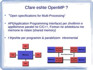 Cfare eshte OpenMP ?
“Open specifications for Multi-Processing”

API(Application Programming Interface) per zhvillimin e
applikimeve paralel ne C/C++, Fortran ne arkitektura me
memorie te ndare (shared memory)

I thjeshte per programim & paralelizem inkremental
 