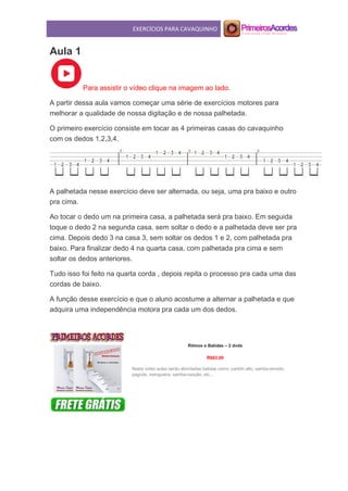 EXERCÍCIOS PARA CAVAQUINHO
Aula 1
Para assistir o vídeo clique na imagem ao lado.
A partir dessa aula vamos começar uma série de exercícios motores para
melhorar a qualidade de nossa digitação e de nossa palhetada.
O primeiro exercício consiste em tocar as 4 primeiras casas do cavaquinho
com os dedos 1,2,3,4.
A palhetada nesse exercício deve ser alternada, ou seja, uma pra baixo e outro
pra cima.
Ao tocar o dedo um na primeira casa, a palhetada será pra baixo. Em seguida
toque o dedo 2 na segunda casa, sem soltar o dedo e a palhetada deve ser pra
cima. Depois dedo 3 na casa 3, sem soltar os dedos 1 e 2, com palhetada pra
baixo. Para finalizar dedo 4 na quarta casa, com palhetada pra cima e sem
soltar os dedos anteriores.
Tudo isso foi feito na quarta corda , depois repita o processo pra cada uma das
cordas de baixo.
A função desse exercício e que o aluno acostume a alternar a palhetada e que
adquira uma independência motora pra cada um dos dedos.
Ritmos e Batidas – 2 dvds
R$63,00
Nesta vídeo aulas serão abordadas batidas como: partido alto, samba-enredo,
pagode, swingueira, samba-canção, etc...
 