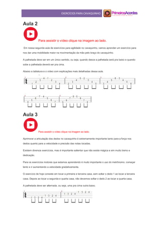 EXERCÍCIOS PARA CAVAQUINHO
Aula 2
Para assistir o vídeo clique na imagem ao lado.
Em nossa segunda aula de exercícios para agilidade no cavaquinho, vamos aprender um exercício para
nos dar uma mobilidade maior na movimentação da mão pelo braço do cavaquinho.
A palhetada deve ser em um único sentido, ou seja, quando desce a palhetada será pra baixo e quando
sobe a palhetada deverá ser pra cima.
Abaixo a tablatura e o vídeo com explicações mais detalhadas dessa aula.
Aula 3
Para assistir o vídeo clique na imagem ao lado.
Aprimorar a articulação dos dedos no cavaquinho é extremamente importante tanto para a força nos
dedos quanto para a velocidade e precisão das notas tocadas.
Existem diversos exercícios, mas é importante salientar que não existe mágica e sim muito treino e
dedicação.
Para os exercícios motores que estamos aprendendo é muito importante o uso do metrônomo. começar
lento e ir aumentando a velocidade gradativamente.
O exercício de hoje consiste em tocar a primeira e terceira casa, sem soltar o dedo 1 ao tocar a terceira
casa. Depois ao tocar a segunda e quarta casa, não devemos soltar o dedo 2 ao tocar a quarta casa.
A palhetada deve ser alternada, ou seja, uma pra cima outra baixo.
 