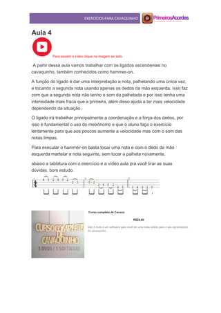 EXERCÍCIOS PARA CAVAQUINHO
Aula 4
Para assistir o vídeo clique na imagem ao lado.
A partir dessa aula vamos trabalhar com os ligados ascendentes no
cavaquinho, também conhecidos como hammer-on.
A função do ligado é dar uma interpretação a nota, palhetando uma única vez,
e tocando a segunda nota usando apenas os dedos da mão esquerda. Isso faz
com que a segunda nota não tenho o som da palhetada e por isso tenha uma
intensidade mais fraca que a primeira, além disso ajuda a ter mais velocidade
dependendo da situação.
O ligado irá trabalhar principalmente a coordenação e a força dos dedos, por
isso é fundamental o uso do metrônomo e que o aluno faça o exercício
lentamente para que aos poucos aumente a velocidade mas com o som das
notas limpas.
Para executar o hammer-on basta tocar uma nota e com o dedo da mão
esquerda martelar a nota seguinte, sem tocar a palheta novamente.
abaixo a tablatura com o exercício e a vídeo aula pra você tirar as suas
dúvidas, bom estudo.
Curso completo de Cavaco
R$25,00
São 5 dvds e um software para você ter uma base sólida para o seu aprendizado
de cavaquinho.
 