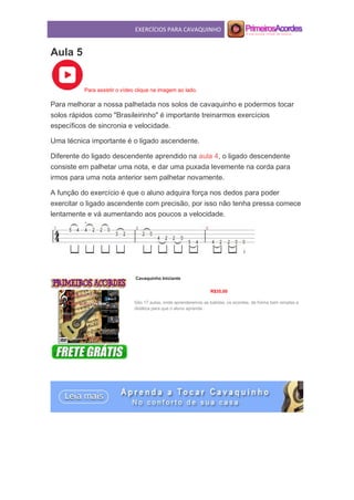 EXERCÍCIOS PARA CAVAQUINHO
Aula 5
Para assistir o vídeo clique na imagem ao lado.
Para melhorar a nossa palhetada nos solos de cavaquinho e podermos tocar
solos rápidos como "Brasileirinho" é importante treinarmos exercícios
específicos de sincronia e velocidade.
Uma técnica importante é o ligado ascendente.
Diferente do ligado descendente aprendido na aula 4, o ligado descendente
consiste em palhetar uma nota, e dar uma puxada levemente na corda para
irmos para uma nota anterior sem palhetar novamente.
A função do exercício é que o aluno adquira força nos dedos para poder
exercitar o ligado ascendente com precisão, por isso não tenha pressa comece
lentamente e vá aumentando aos poucos a velocidade.
Cavaquinho Iniciante
R$35,00
São 17 aulas, onde aprenderemos as batidas, os acordes, de forma bem simples e
didática para que o aluno aprenda .
 