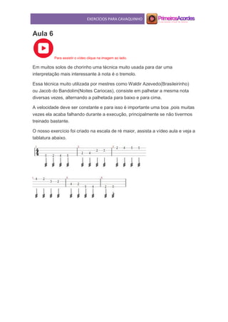 EXERCÍCIOS PARA CAVAQUINHO
Aula 6
Para assistir o vídeo clique na imagem ao lado.
Em muitos solos de chorinho uma técnica muito usada para dar uma
interpretação mais interessante à nota é o tremolo.
Essa técnica muito utilizada por mestres como Waldir Azevedo(Brasileirinho)
ou Jacob do Bandolim(Noites Cariocas), consiste em palhetar a mesma nota
diversas vezes, alternando a palhetada para baixo e para cima.
A velocidade deve ser constante e para isso é importante uma boa ,pois muitas
vezes ela acaba falhando durante a execução, principalmente se não tivermos
treinado bastante.
O nosso exercício foi criado na escala de ré maior, assista a vídeo aula e veja a
tablatura abaixo.
 