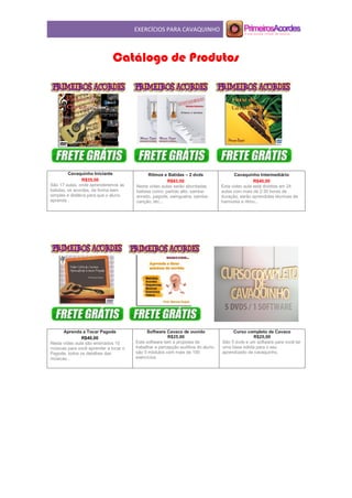 EXERCÍCIOS PARA CAVAQUINHO
Catálogo de Produtos
Cavaquinho Iniciante
R$35,00
São 17 aulas, onde aprenderemos as
batidas, os acordes, de forma bem
simples e didática para que o aluno
aprenda .
Ritmos e Batidas – 2 dvds
R$63,00
Nesta vídeo aulas serão abordadas
batidas como: partido alto, samba-
enredo, pagode, swingueira, samba-
canção, etc...
Cavaquinho Intermediário
R$40,00
Esta video aula está dividida em 24
aulas com mais de 2:30 horas de
duração, serão aprendidas técnicas de
harmonia e ritmo...
Aprenda a Tocar Pagode
R$40,00
Nesta vídeo aula são ensinados 10
músicas para você aprender a tocar o
Pagode, todos os detalhes das
músicas...
Software Cavaco de ouvido
R$25,00
Este software tem a proposta de
trabalhar a percepção auditiva do aluno.
são 5 módulos com mais de 100
exercícios.
Curso completo de Cavaco
R$25,00
São 5 dvds e um software para você ter
uma base sólida para o seu
aprendizado de cavaquinho.
 