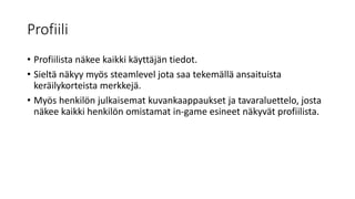 Profiili
• Profiilista näkee kaikki käyttäjän tiedot.
• Sieltä näkyy myös steamlevel jota saa tekemällä ansaituista
keräilykorteista merkkejä.
• Myös henkilön julkaisemat kuvankaappaukset ja tavaraluettelo, josta
näkee kaikki henkilön omistamat in-game esineet näkyvät profiilista.
 
