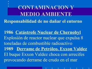 CONTAMINACION Y MEDIO AMBIENTE Responsabilidad de no dañar el entorno 1986  Catástrofe Nuclear de Chernobyl Explosión de reactor nuclear que expulsa 8 toneladas de combustible radioactivo 1989  Derrame de Petróleo. Exxon Valdez El buque Exxon Valdez choca con arrecifes  provocando derrame de crudo en el mar 