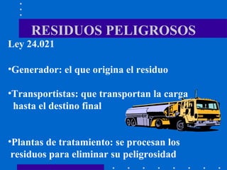 RESIDUOS PELIGROSOS Ley 24.021 Generador: el que origina el residuo Transportistas: que transportan la carga  hasta el destino final  Plantas de tratamiento: se procesan los  residuos para eliminar su peligrosidad 