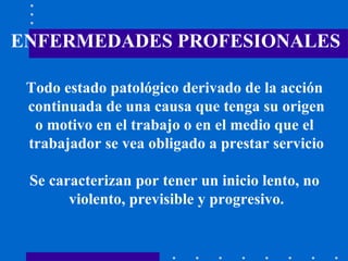 ENFERMEDADES PROFESIONALES Todo estado patológico derivado de la acción  continuada de una causa que tenga su origen o motivo en el trabajo o en el medio que el  trabajador se vea obligado a prestar servicio Se caracterizan por tener un inicio lento, no  violento, previsible y progresivo. 