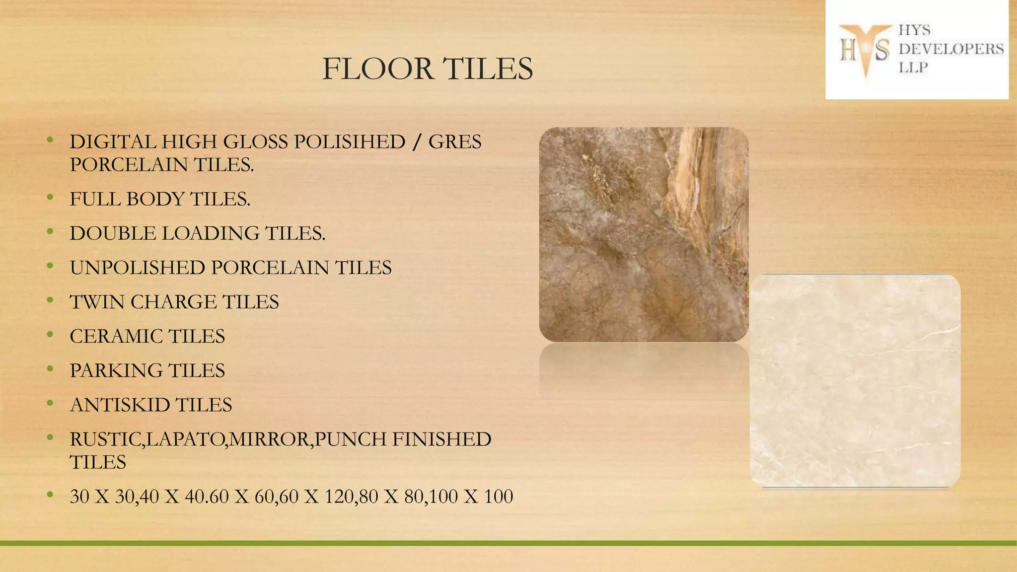 FLOOR TILES
• DIGITAL HIGH GLOSS POLISIHED / GRES
PORCELAIN TILES.
• FULL BODY TILES.
• DOUBLE LOADING TILES.
• UNPOLISHED PORCELAIN TILES
• TWIN CHARGE TILES
• CERAMIC TILES
• PARKING TILES
• ANTISKID TILES
• RUSTIC,LAPATO,MIRROR,PUNCH FINISHED
TILES
• 30 X 30,40 X 40.60 X 60,60 X 120,80 X 80,100 X 100
 