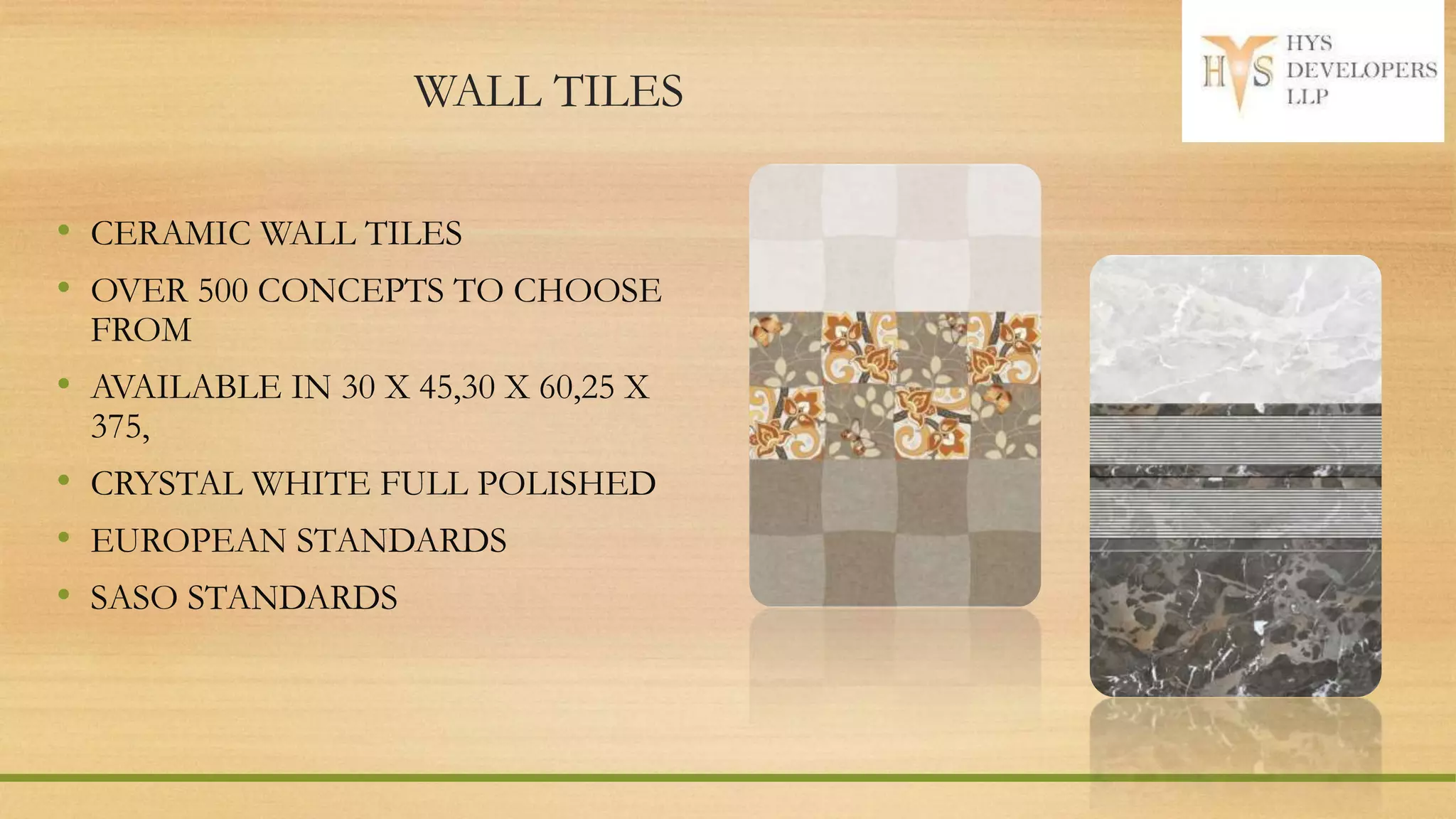 WALL TILES
• CERAMIC WALL TILES
• OVER 500 CONCEPTS TO CHOOSE
FROM
• AVAILABLE IN 30 X 45,30 X 60,25 X
375,
• CRYSTAL WHITE FULL POLISHED
• EUROPEAN STANDARDS
• SASO STANDARDS
 