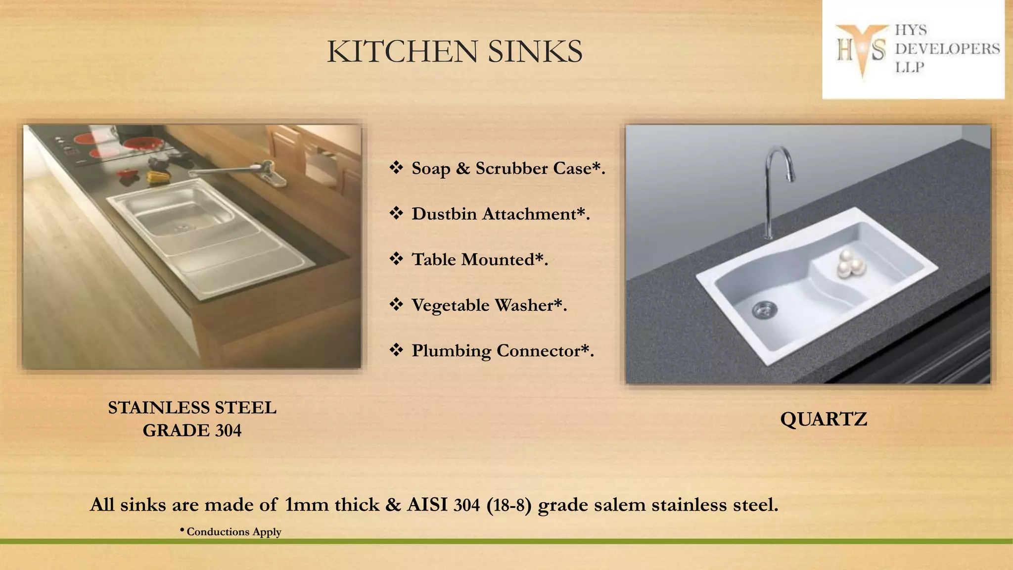 KITCHEN SINKS
STAINLESS STEEL
GRADE 304
All sinks are made of 1mm thick & AISI 304 (18-8) grade salem stainless steel.
* Conductions Apply
 Soap & Scrubber Case*.
 Dustbin Attachment*.
 Table Mounted*.
 Vegetable Washer*.
 Plumbing Connector*.
QUARTZ
 