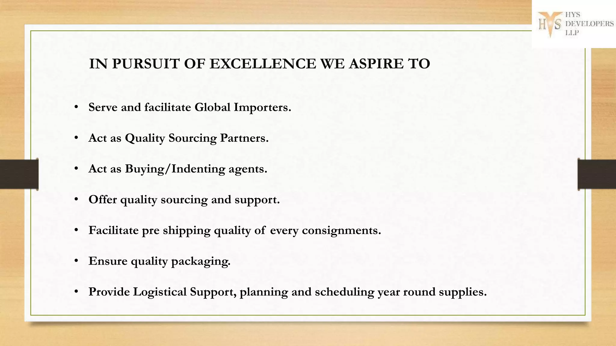 • Serve and facilitate Global Importers.
• Act as Quality Sourcing Partners.
• Act as Buying/Indenting agents.
• Offer quality sourcing and support.
• Facilitate pre shipping quality of every consignments.
• Ensure quality packaging.
• Provide Logistical Support, planning and scheduling year round supplies.
IN PURSUIT OF EXCELLENCE WE ASPIRE TO
 
