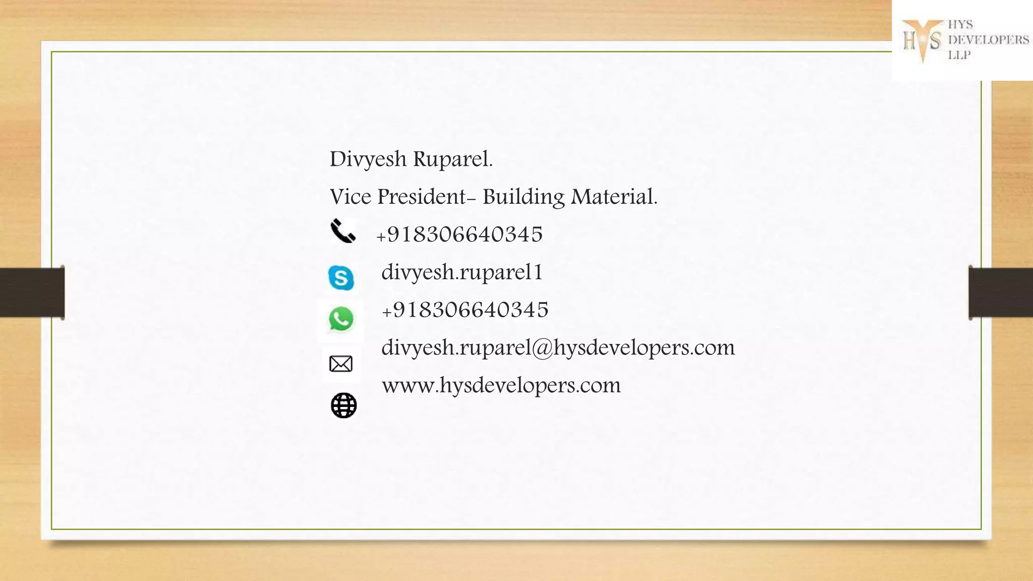 Divyesh Ruparel.
Vice President- Building Material.
+918306640345
divyesh.ruparel1
+918306640345
divyesh.ruparel@hysdevelopers.com
www.hysdevelopers.com
 