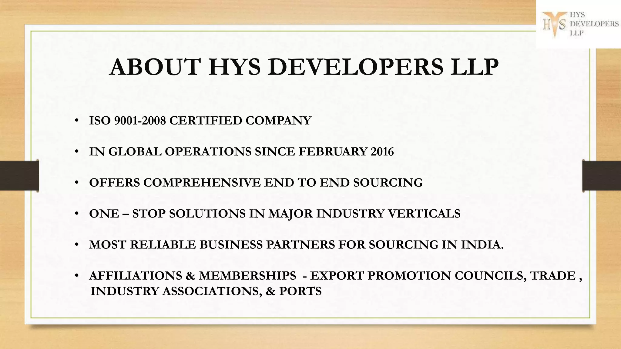 • ISO 9001-2008 CERTIFIED COMPANY
• IN GLOBAL OPERATIONS SINCE FEBRUARY 2016
• OFFERS COMPREHENSIVE END TO END SOURCING
• ONE – STOP SOLUTIONS IN MAJOR INDUSTRY VERTICALS
• MOST RELIABLE BUSINESS PARTNERS FOR SOURCING IN INDIA.
• AFFILIATIONS & MEMBERSHIPS - EXPORT PROMOTION COUNCILS, TRADE ,
INDUSTRY ASSOCIATIONS, & PORTS
ABOUT HYS DEVELOPERS LLP
 