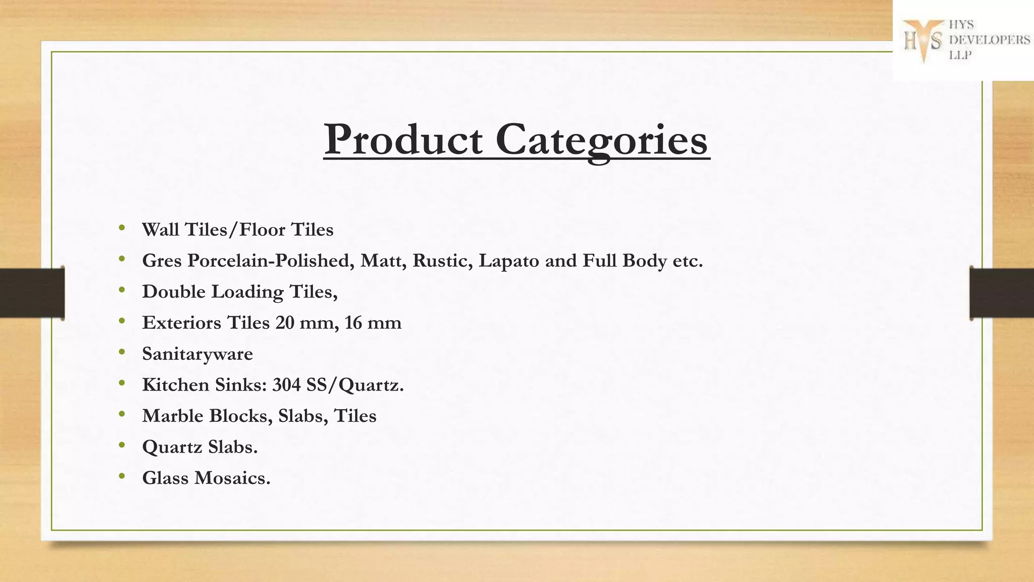 Product Categories
• Wall Tiles/Floor Tiles
• Gres Porcelain-Polished, Matt, Rustic, Lapato and Full Body etc.
• Double Loading Tiles,
• Exteriors Tiles 20 mm, 16 mm
• Sanitaryware
• Kitchen Sinks: 304 SS/Quartz.
• Marble Blocks, Slabs, Tiles
• Quartz Slabs.
• Glass Mosaics.
 