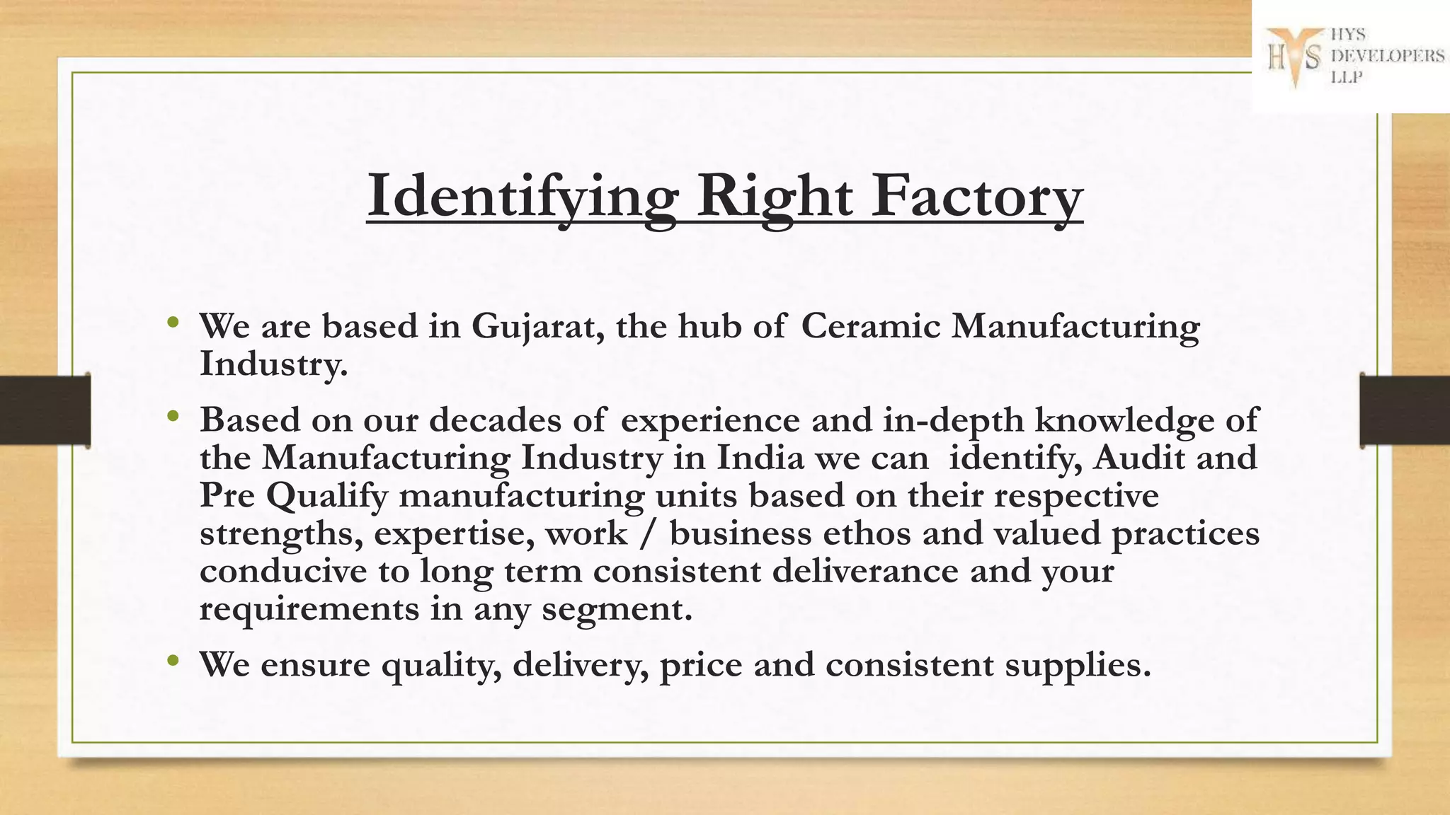 Identifying Right Factory
• We are based in Gujarat, the hub of Ceramic Manufacturing
Industry.
• Based on our decades of experience and in-depth knowledge of
the Manufacturing Industry in India we can identify, Audit and
Pre Qualify manufacturing units based on their respective
strengths, expertise, work / business ethos and valued practices
conducive to long term consistent deliverance and your
requirements in any segment.
• We ensure quality, delivery, price and consistent supplies.
 