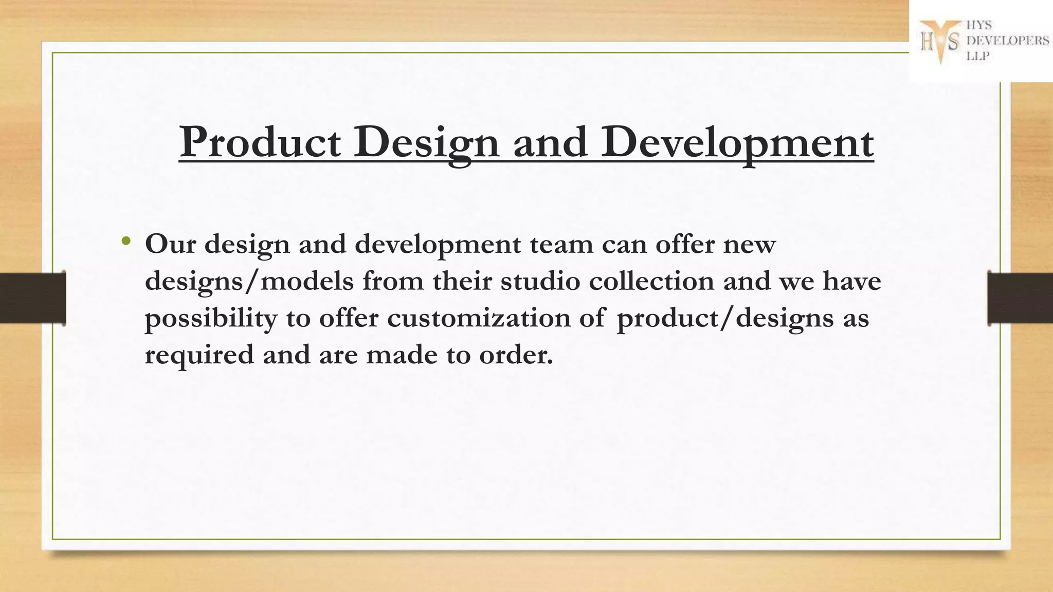 Product Design and Development
• Our design and development team can offer new
designs/models from their studio collection and we have
possibility to offer customization of product/designs as
required and are made to order.
 