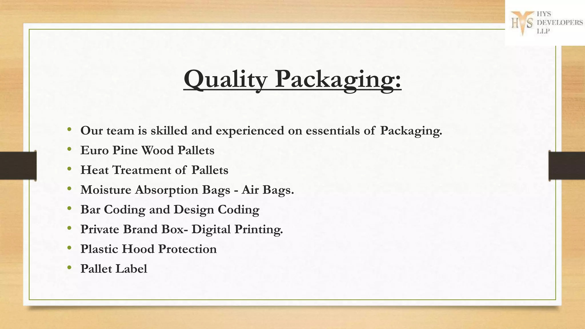 Quality Packaging:
• Our team is skilled and experienced on essentials of Packaging.
• Euro Pine Wood Pallets
• Heat Treatment of Pallets
• Moisture Absorption Bags - Air Bags.
• Bar Coding and Design Coding
• Private Brand Box- Digital Printing.
• Plastic Hood Protection
• Pallet Label
 