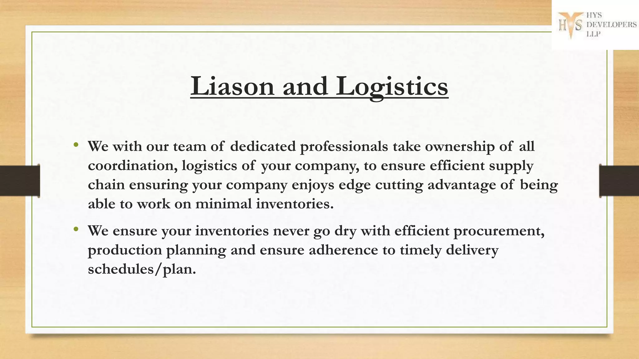 Liason and Logistics
• We with our team of dedicated professionals take ownership of all
coordination, logistics of your company, to ensure efficient supply
chain ensuring your company enjoys edge cutting advantage of being
able to work on minimal inventories.
• We ensure your inventories never go dry with efficient procurement,
production planning and ensure adherence to timely delivery
schedules/plan.
 