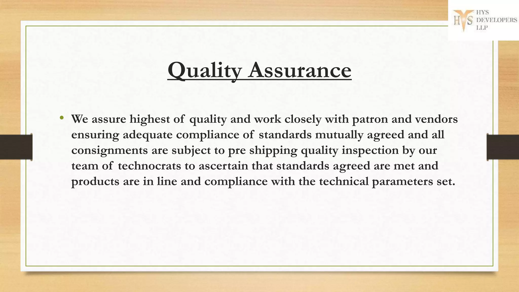 Quality Assurance
• We assure highest of quality and work closely with patron and vendors
ensuring adequate compliance of standards mutually agreed and all
consignments are subject to pre shipping quality inspection by our
team of technocrats to ascertain that standards agreed are met and
products are in line and compliance with the technical parameters set.
 
