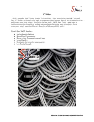 HYSDBars
“HYSD” stands for High Yielding Strength Deformed Bars. There are different types of HYSD Steel
Bars. HYSD Bars are manufactured under heat treatment. Our Company, Shree Ji Steel Corporation is the
well-known name in the industry for offering the best quality HYSD Bars. This is a wide usage in
building construction. Our offered products are manufactured using the latest technologies. These
products are widely appreciated for their durability, efficiency and high quality.
Shree Ji Steel HYSD Bars have:
● Surface flaws in Twisting.
● Normal Steel Consumption.
● Heavy weight, Transportation cost is high.
● Lesser Ductility.
● Resistant to Corrosion (In scale moderate)
● Low Tensile Strength.
Website: https://www.shreejisteelcorp.com/
 