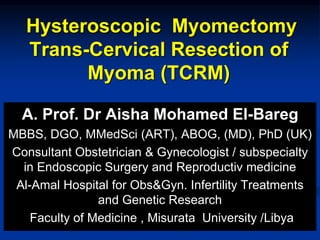 Hysteroscopic Myomectomy
Trans-Cervical Resection of
Myoma (TCRM)
A. Prof. Dr Aisha Mohamed El-Bareg
MBBS, DGO, MMedSci (ART), ABOG, (MD), PhD (UK)
Consultant Obstetrician & Gynecologist / subspecialty
in Endoscopic Surgery and Reproductiv medicine
Al-Amal Hospital for Obs&Gyn. Infertility Treatments
and Genetic Research
Faculty of Medicine , Misurata University /Libya
 