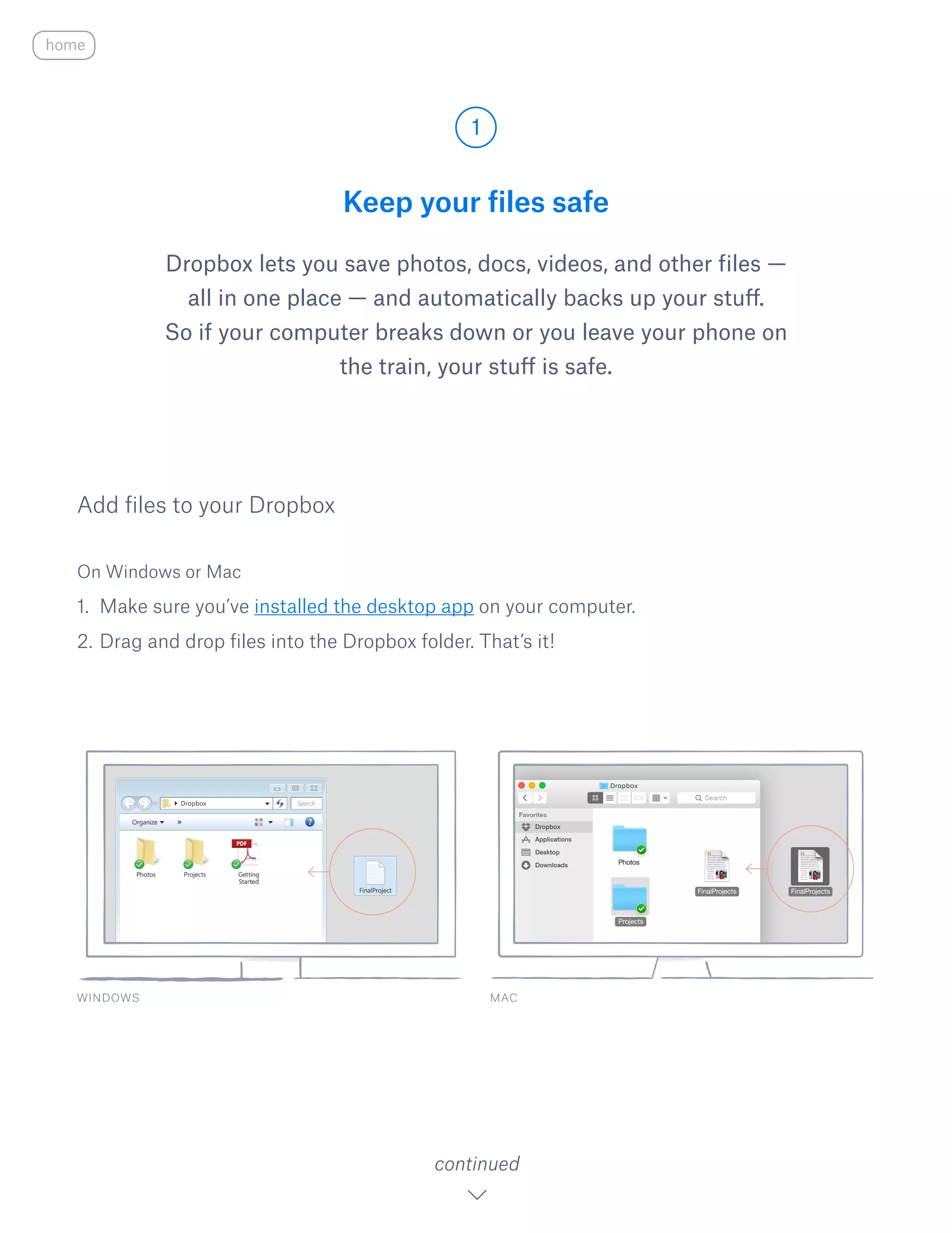 Keep your files safe
Dropbox lets you save photos, docs, videos, and other files —
all in one place — and automatically backs up your stuff.
So if your computer breaks down or you leave your phone on
the train, your stuff is safe.
On Windows or Mac
1.	 Make sure you’ve installed the desktop app on your computer.
2.	Drag and drop files into the Dropbox folder. That’s it!
Add files to your Dropbox
WINDOWS
1
continued
home
MAC
 