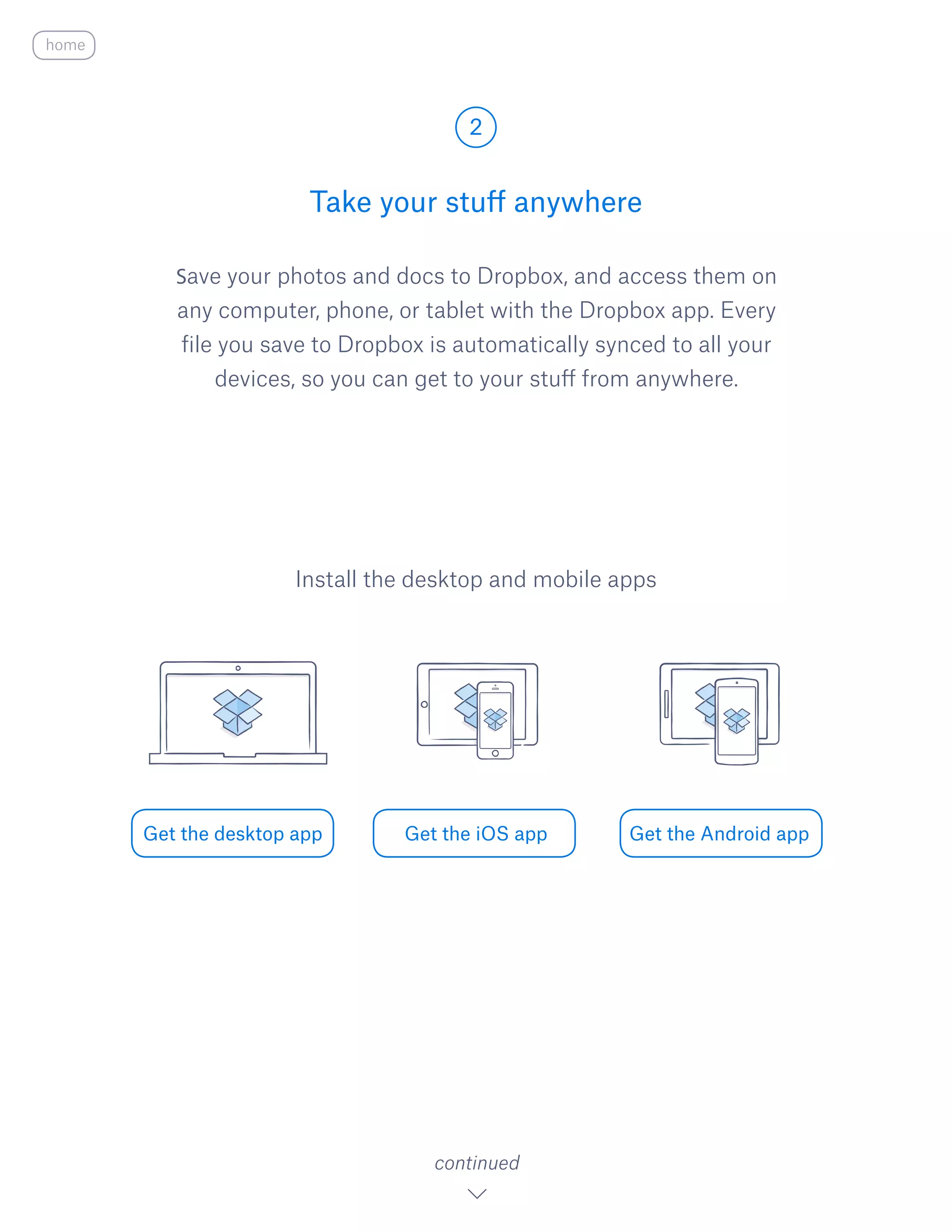Save your photos and docs to Dropbox, and access them on
any computer, phone, or tablet with the Dropbox app. Every
file you save to Dropbox is automatically synced to all your
devices, so you can get to your stuff from anywhere.
Take your stuff anywhere
2
Get the desktop app Get the iOS app Get the Android app
continued
Install the desktop and mobile apps
home
 