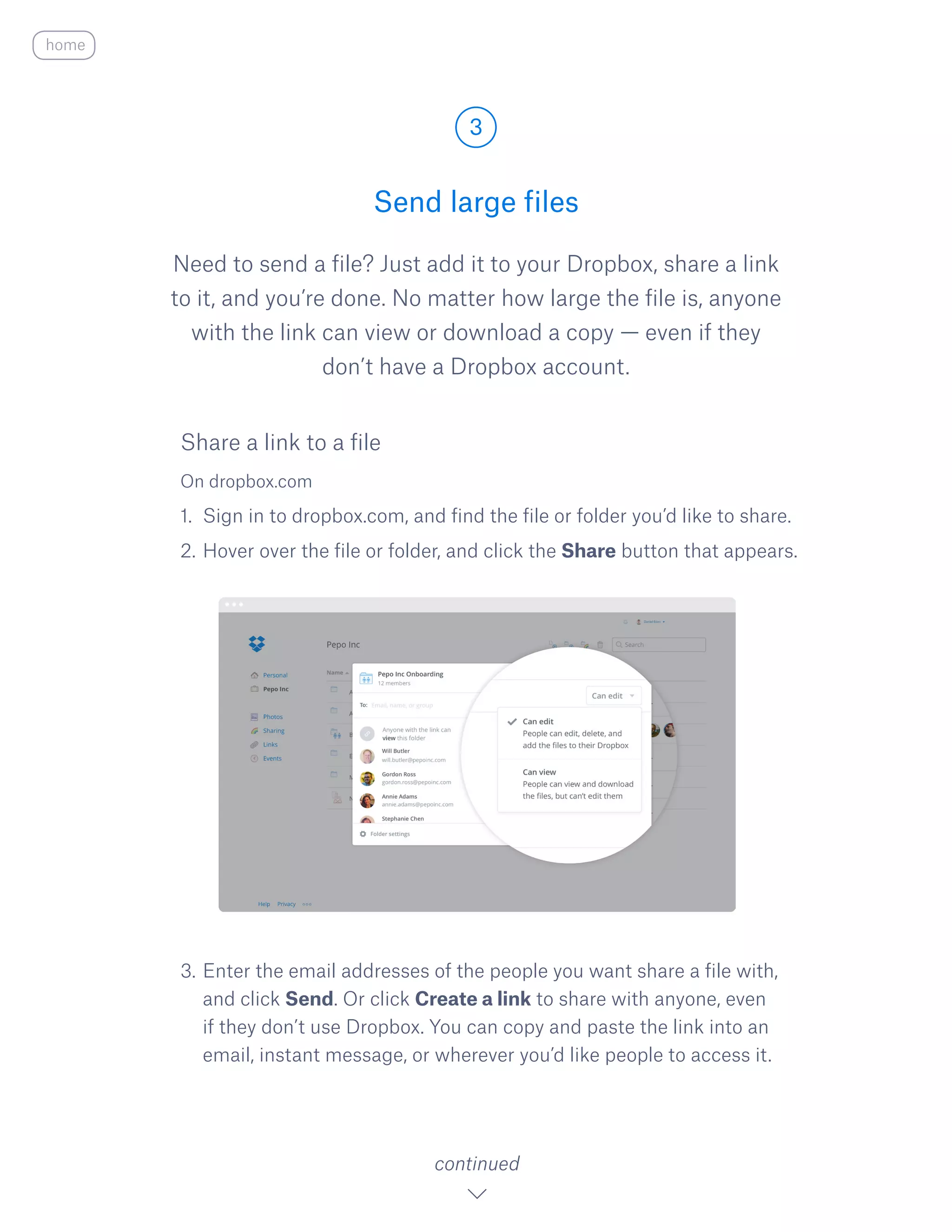 Need to send a file? Just add it to your Dropbox, share a link
to it, and you’re done. No matter how large the file is, anyone
with the link can view or download a copy — even if they
don’t have a Dropbox account.
On dropbox.com
1.	 Sign in to dropbox.com, and find the file or folder you’d like to share.
2.	Hover over the file or folder, and click the S​hare ​button that appears.
3.	Enter the email addresses of the people you want share a file with,
and click Send. Or click Create a link to share with anyone, even
if they don’t use Dropbox. You can copy and paste the link into an
email, instant message, or wherever you’d like people to access it.
Send large files
3
continued
home
Share a link to a file
 