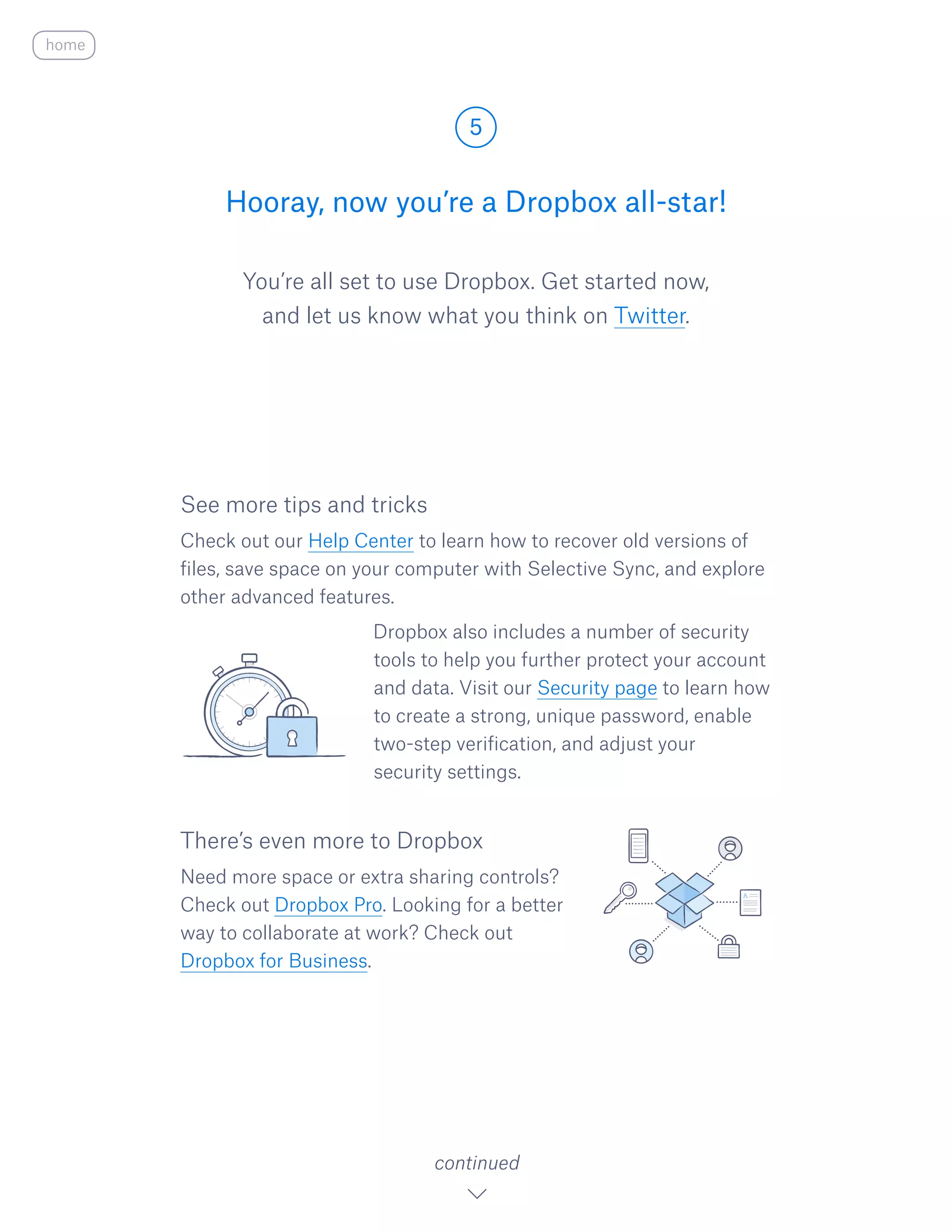 You’re all set to use Dropbox. Get started now,
and let us know what you think on Twitter.​
Hooray, now you’re a Dropbox all-star!
5
continued
home
See more tips and tricks
Check out our Help Center to learn how to recover old versions of
files, save space on your computer with Selective Sync, and explore
other advanced features.
				 Dropbox also includes a number of security
tools to help you further protect your account
and data. Visit our Security page to learn how
to create a strong, unique password, enable 	
two-step verification, and adjust your
security settings.
There’s even more to Dropbox
Need more space or extra sharing controls?
Check out Dropbox Pro. Looking for a better
way to collaborate at work? Check out
Dropbox for Business.
 