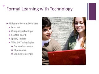 +
Formal Learning with Technology
 Millennial Formal Tech Uses
 Internet
 Computers/Laptops
 SMART Board
 Ipads/Tablets
 Web 2.0 Technologies
 Online classrooms
 Chat rooms
 Online Field Trips
 