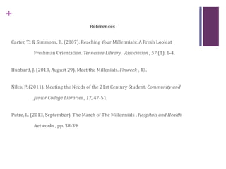 +
References
Carter, T., & Simmons, B. (2007). Reaching Your Millennials: A Fresh Look at
Freshman Orientation. Tennessee Library Association , 57 (1), 1-4.
Hubbard, J. (2013, August 29). Meet the Millenials. Finweek , 43.
Niles, P. (2011). Meeting the Needs of the 21st Century Student. Community and
Junior College Libraries , 17, 47-51.
Putre, L. (2013, September). The March of The Millennials . Hospitals and Health
Networks , pp. 38-39.
 