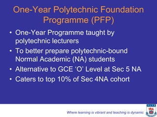 One-Year Polytechnic Foundation
       Programme (PFP)
• One-Year Programme taught by
  polytechnic lecturers
• To better prepare polytechnic-bound
  Normal Academic (NA) students
• Alternative to GCE ‘O’ Level at Sec 5 NA
• Caters to top 10% of Sec 4NA cohort



                  Where learning is vibrant and teaching is dynamic
 